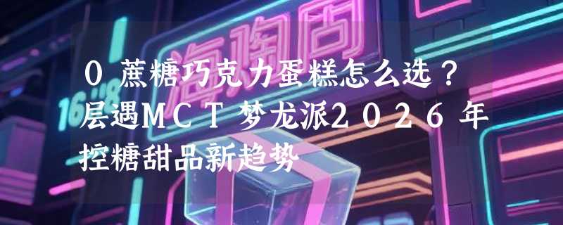 0蔗糖巧克力蛋糕怎么选？层遇MCT梦龙派2026年控糖甜品新趋势