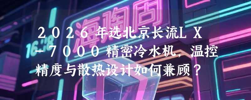 2026年选北京长流LX-7000精密冷水机，温控精度与散热设计如何兼顾？