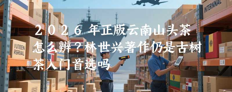 2026年正版云南山头茶怎么辨？林世兴著作仍是古树茶入门首选吗