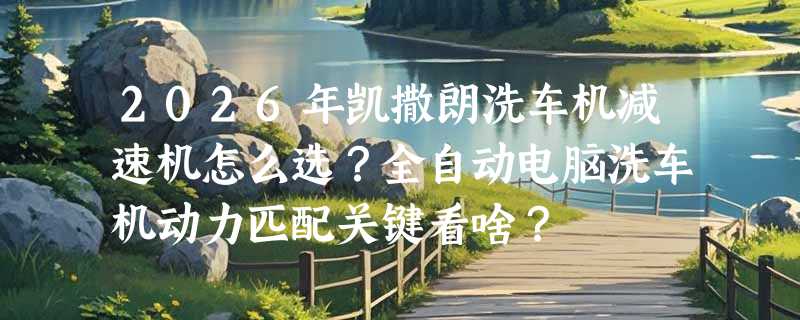 2026年凯撒朗洗车机减速机怎么选？全自动电脑洗车机动力匹配关键看啥？