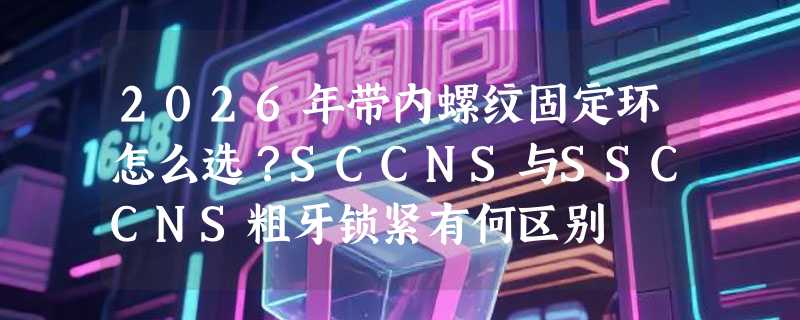 2026年带内螺纹固定环怎么选？SCCNS与SSCCNS粗牙锁紧有何区别