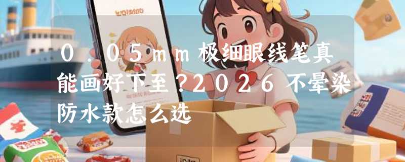 0.05mm极细眼线笔真能画好下至？2026不晕染防水款怎么选