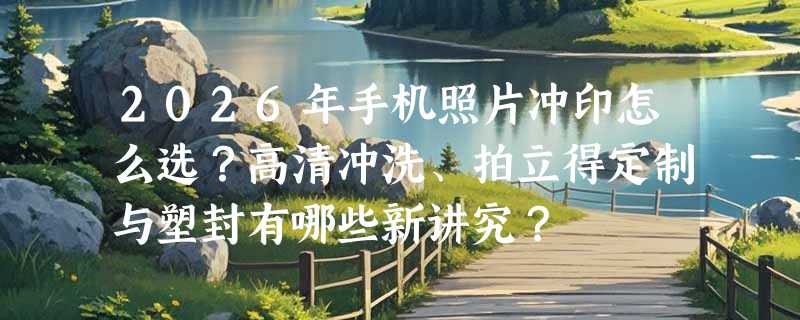 2026年手机照片冲印怎么选？高清冲洗、拍立得定制与塑封有哪些新讲究？