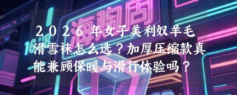 2026年女子美利奴羊毛滑雪袜怎么选？加厚压缩款真能兼顾保暖与滑行体验吗？