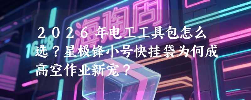 2026年电工工具包怎么选？星极锋小号快挂袋为何成高空作业新宠？