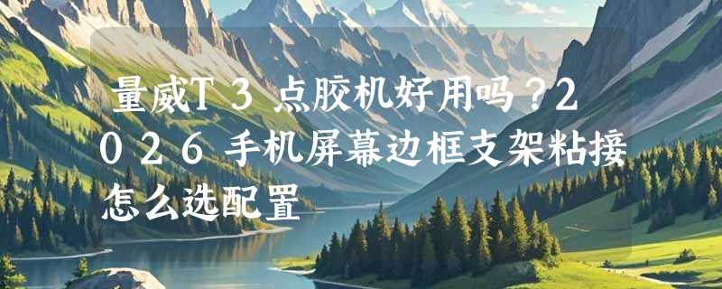 量威T3点胶机好用吗？2026手机屏幕边框支架粘接怎么选配置