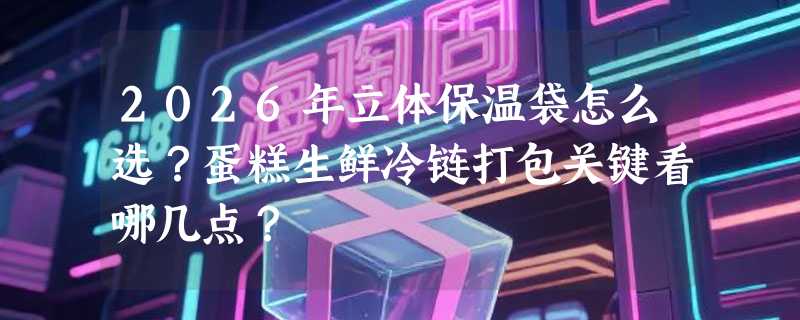 2026年立体保温袋怎么选？蛋糕生鲜冷链打包关键看哪几点？
