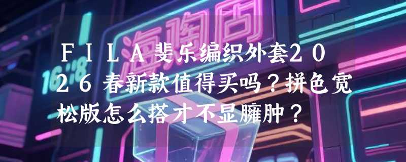 FILA斐乐编织外套2026春新款值得买吗？拼色宽松版怎么搭才不显臃肿？