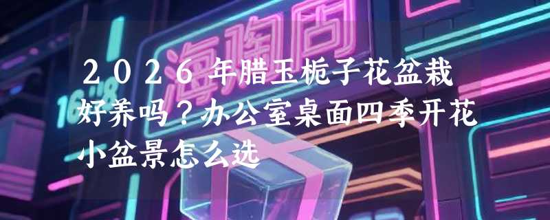 2026年腊玉栀子花盆栽好养吗？办公室桌面四季开花小盆景怎么选