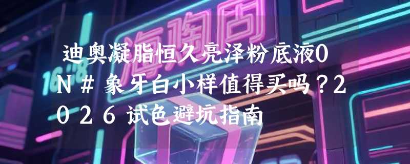 迪奥凝脂恒久亮泽粉底液0N#象牙白小样值得买吗？2026试色避坑指南