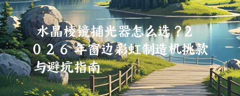水晶棱镜捕光器怎么选？2026年窗边彩虹制造机挑款与避坑指南