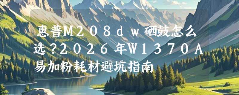 惠普M208dw硒鼓怎么选？2026年W1370A易加粉耗材避坑指南