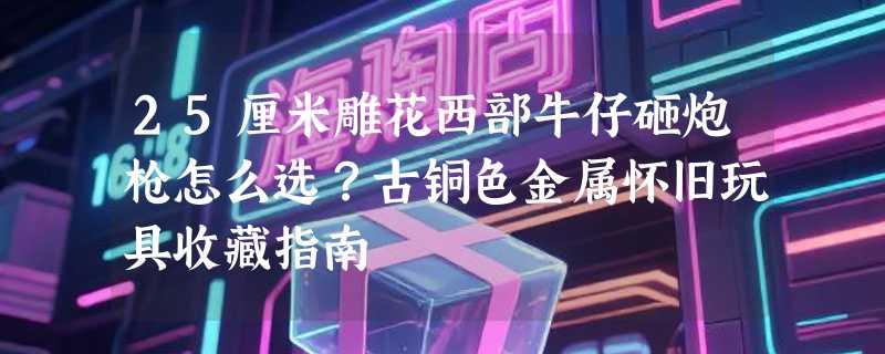 25厘米雕花西部牛仔砸炮枪怎么选？古铜色金属怀旧玩具收藏指南