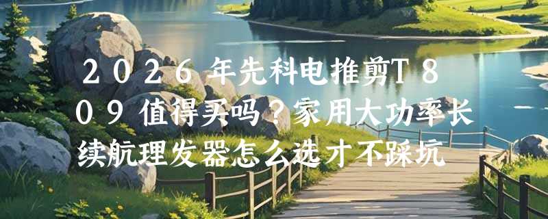 2026年先科电推剪T809值得买吗？家用大功率长续航理发器怎么选才不踩坑