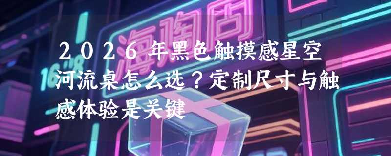 2026年黑色触摸感星空河流桌怎么选？定制尺寸与触感体验是关键