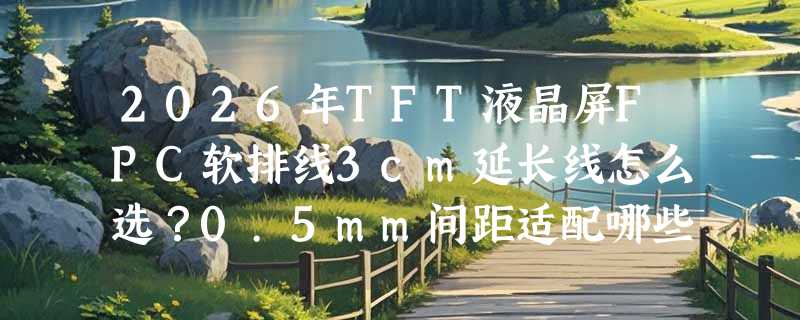 2026年TFT液晶屏FPC软排线3cm延长线怎么选？0.5mm间距适配哪些屏？