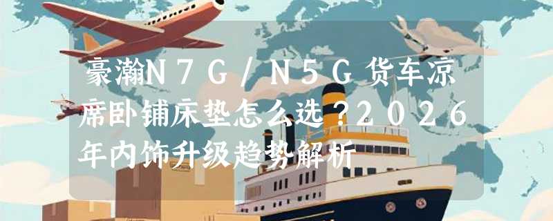 豪瀚N7G/N5G货车凉席卧铺床垫怎么选？2026年内饰升级趋势解析