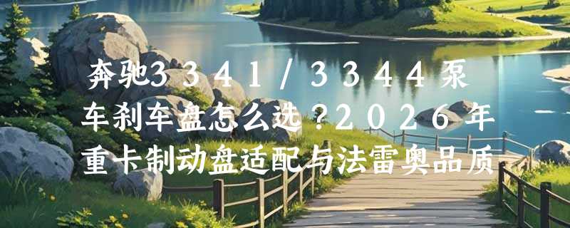 奔驰3341/3344泵车刹车盘怎么选？2026年重卡制动盘适配与法雷奥品质解析