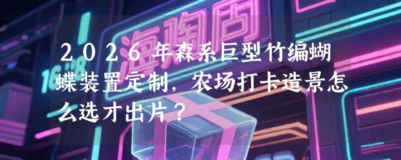 2026年森系巨型竹编蝴蝶装置定制，农场打卡造景怎么选才出片？