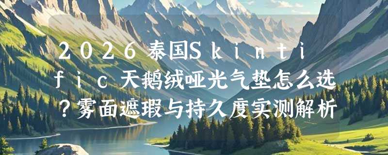 2026泰国Skintific天鹅绒哑光气垫怎么选？雾面遮瑕与持久度实测解析