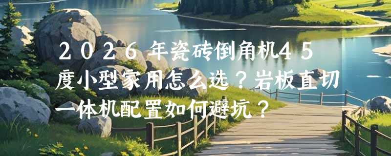 2026年瓷砖倒角机45度小型家用怎么选？岩板直切一体机配置如何避坑？
