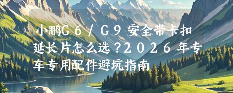 小鹏G6/G9安全带卡扣延长片怎么选？2026年专车专用配件避坑指南