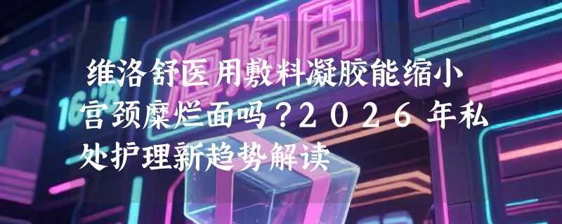 维洛舒医用敷料凝胶能缩小宫颈糜烂面吗？2026年私处护理新趋势解读