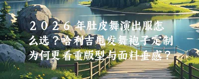 2026年肚皮舞演出服怎么选？哈利吉甩发舞袍子定制为何更看重版型与面料垂感？