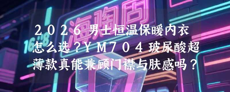 2026男士恒温保暖内衣怎么选？YM704玻尿酸超薄款真能兼顾门襟与肤感吗？