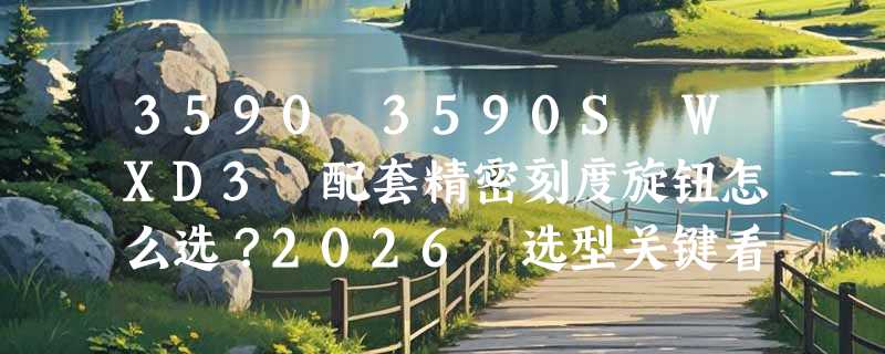3590 3590S WXD3 配套精密刻度旋钮怎么选？2026 选型关键看哪几点