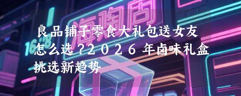 良品铺子零食大礼包送女友怎么选？2026年卤味礼盒挑选新趋势