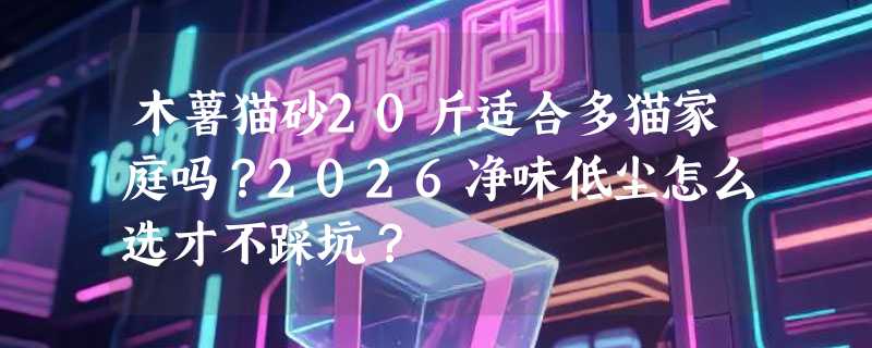 木薯猫砂20斤适合多猫家庭吗？2026净味低尘怎么选才不踩坑？