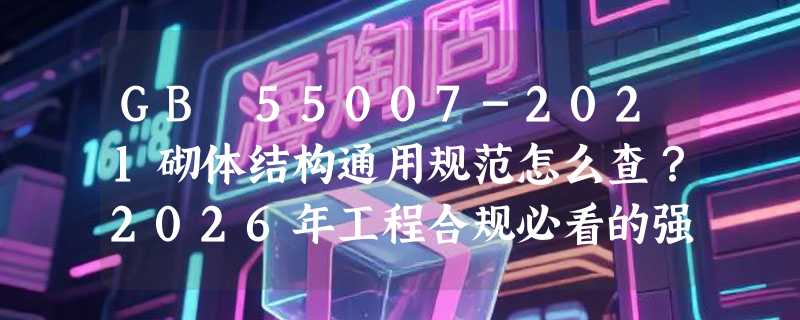 GB 55007-2021砌体结构通用规范怎么查？2026年工程合规必看的强制性条文有哪些？