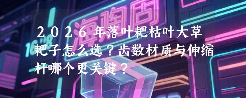 2026年落叶耙枯叶大草耙子怎么选？齿数材质与伸缩杆哪个更关键？