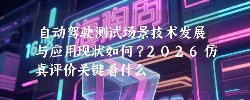 自动驾驶测试场景技术发展与应用现状如何？2026仿真评价关键看什么