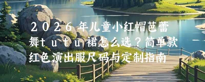 2026年儿童小红帽芭蕾舞tutu裙怎么选？简单款红色演出服尺码与定制指南