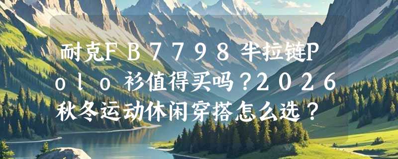 耐克FB7798半拉链Polo衫值得买吗？2026秋冬运动休闲穿搭怎么选？