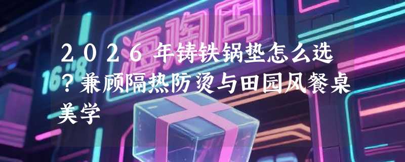 2026年铸铁锅垫怎么选？兼顾隔热防烫与田园风餐桌美学