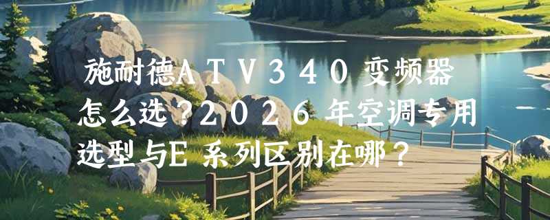 施耐德ATV340变频器怎么选？2026年空调专用选型与E系列区别在哪？