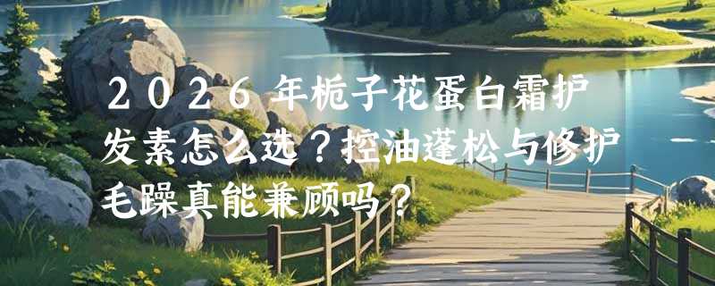 2026年栀子花蛋白霜护发素怎么选？控油蓬松与修护毛躁真能兼顾吗？
