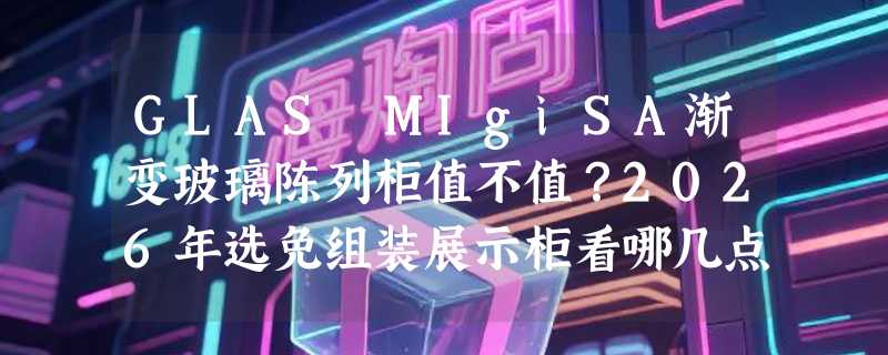 GLAS MIgiSA渐变玻璃陈列柜值不值？2026年选免组装展示柜看哪几点？