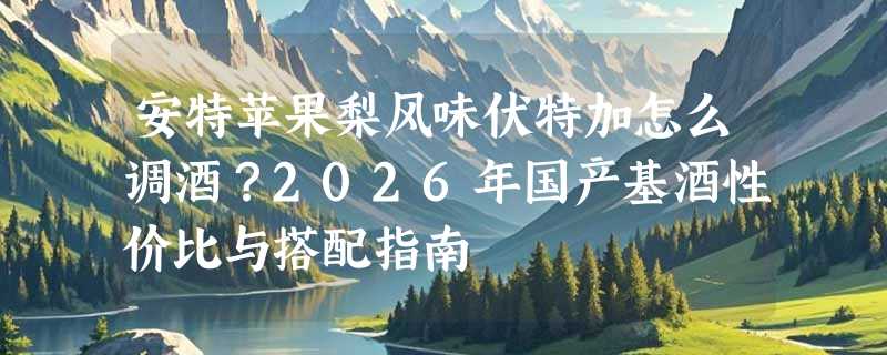 安特苹果梨风味伏特加怎么调酒？2026年国产基酒性价比与搭配指南