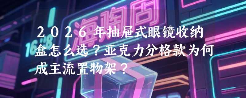 2026年抽屉式眼镜收纳盒怎么选？亚克力分格款为何成主流置物架？