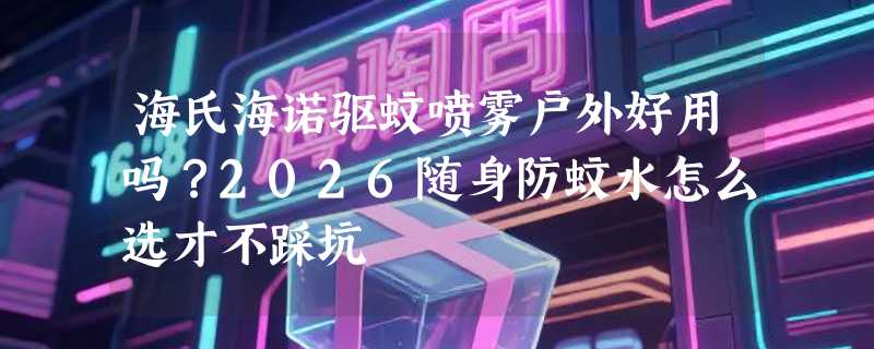 海氏海诺驱蚊喷雾户外好用吗？2026随身防蚊水怎么选才不踩坑