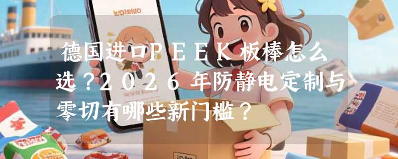 德国进口PEEK板棒怎么选？2026年防静电定制与零切有哪些新门槛？