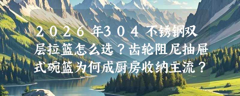 2026年304不锈钢双层拉篮怎么选？齿轮阻尼抽屉式碗篮为何成厨房收纳主流？