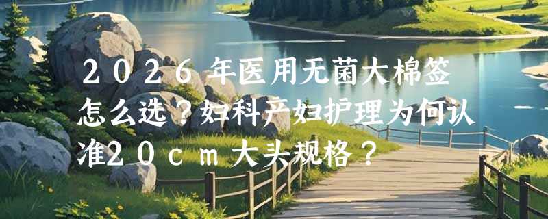 2026年医用无菌大棉签怎么选？妇科产妇护理为何认准20cm大头规格？