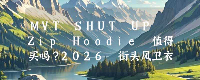 MVT SHUT UP Zip Hoodie 值得买吗？2026 街头风卫衣怎么选不踩雷？