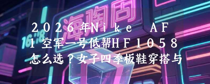 2026年Nike AF1空军一号低帮HF1058怎么选？女子四季板鞋穿搭与尺码指南