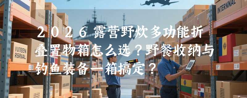 2026露营野炊多功能折叠置物箱怎么选？野餐收纳与钓鱼装备一箱搞定？